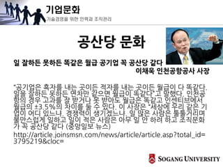 기업문화
기술경영을 위한 인력과 조직관리
공산당 문화
일 잘하든 못하든 똑같은 월급 공기업 꼭 공산당 같다
이채욱 인천공항공사 사장
“공기업은 흑자를 내는 곳이든 적자를 내는 곳이든 월급이 다 똑같다.
일을 잘하든 못하든 연차만 같으면 월급이 똑같다”고 말했다. 인천공
항의 경우 고과를 잘 받거나 못 받아도 월급은 똑같고 인센티브에서
월급의 ±3.5%의 차이를 둘 수 있다. 이 사장은 “세상에 우리 같은 기
업이 어디 있느냐. 경쟁력이 생기겠느냐. 일 많은 사람은 툴툴거리며
불만스럽게 일하고 일이 적은 사람은 아무 일 안 하려 하고 조직문화
가 꼭 공산당 같다 (중앙일보 뉴스)
http://article.joinsmsn.com/news/article/article.asp?total_id=
3795219&cloc=
 