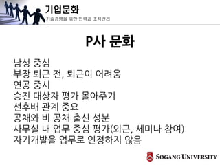 기업문화
기술경영을 위한 인력과 조직관리
P사 문화
남성 중심
부장 퇴근 전, 퇴근이 어려움
연공 중시
승진 대상자 평가 몰아주기
선후배 관계 중요
공채와 비 공채 출신 성분
사무실 내 업무 중심 평가(외근, 세미나 참여)
자기개발을 업무로 인정하지 않음
 