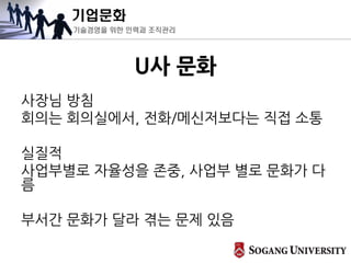 기업문화
기술경영을 위한 인력과 조직관리
U사 문화
사장님 방침
회의는 회의실에서, 전화/메신저보다는 직접 소통
실질적
사업부별로 자율성을 존중, 사업부 별로 문화가 다
름
부서간 문화가 달라 겪는 문제 있음
 