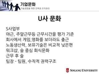 기업문화
기술경영을 위한 인력과 조직관리
U사 문화
S사업부
야근, 주말근무등 근무시간을 평가 기준
회사에서 게임,영화를 보더라도 출근
노동생산력, 보유기술은 비교적 낮은편
워크샵, 술 중심 회식문화
근무 후 술
팀장 – 팀원, 수직적 권력구조
 