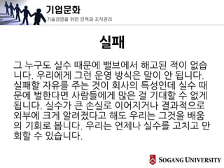 기업문화
기술경영을 위한 인력과 조직관리
실패
그 누구도 실수 때문에 밸브에서 해고된 적이 없습
니다. 우리에게 그런 운영 방식은 말이 안 됩니다.
실패할 자유를 주는 것이 회사의 특성인데 실수 때
문에 벌한다면 사람들에게 많은 걸 기대할 수 없게
됩니다. 실수가 큰 손실로 이어지거나 결과적으로
외부에 크게 알려졌다고 해도 우리는 그것을 배움
의 기회로 봅니다. 우리는 언제나 실수를 고치고 만
회할 수 있습니다.
 