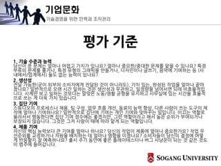 기업문화
기술경영을 위한 인력과 조직관리
평가 기준
1. 기술 수준과 능력
당신이 푼 문제는 얼마나 어렵고 가치가 있나요? 얼마나 중요한/중대한 문제를 맡을 수 있나요? 특정
부류의 문제를 풀거나, 특정 유형의 그래픽을 만들거나, 디자인이나 글쓰기, 음악에 기여하는 등 (사
내에서/업계에서) 둘도 없는 능력이 있나요?
2. 생산성
전달 가능한(굳이 외부의 소비자에게 전달된 것이 아니라도), 가치 있는, 완성된 작업을 얼마나 끝마
쳤나요? 일반적으로 오랜 시간 일하는 것은 생산성과 무관하고, 일정량을 넘어서면 되레 비효율적입
니다. 시계만 보고 일하는 것보다는 알맞은 노동/생활 균형을 유지하고 사무실에 있는 시간을 효율적
으로 쓰는 게 더욱 가치 있습니다.
3. 집단 기여
스튜디오의 프로세스나 채용, 팀 구성, 업무 흐름 개선, 동료의 능력 향상, 다른 사람이 쓰는 도구의 제
작에 얼마나 기여하나요? 일반적으로 집단에 기여는 개인 기여와 맞바꾸는 일입니다. 이끄는 역할로
올라서서 행동한다면 집단 기여 점수에는 좋겠지만, 그런 역할이라고 해서 높은 순위가 부여되거나
보장되지 않습니다. 그것은 그저 사람이 때에 따라 맡게 되는 역할입니다.
4. 제품 기여
자신의 핵심 능력보다 큰 기여를 얼마나 하나요? 당신의 작업이 제품에 얼마나 중요한가요? 작업 우
선순위를 교정하거나 자원을 배치하는 데 얼마나 영향을 미쳤나요? 소비자들이 당신의 결정에 어떻
게 반응할지 잘 예측하나요? 출시 주기 동안에 좋은 플레이테스터나 버그 사냥꾼이 되는 것 같은 것도
이 범주에 들어갑니다.
 