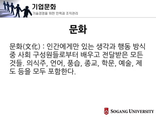 기업문화
기술경영을 위한 인력과 조직관리
문화
문화(文化) : 인간에게만 있는 생각과 행동 방식
중 사회 구성원들로부터 배우고 전달받은 모든
것들. 의식주, 언어, 풍습, 종교, 학문, 예술, 제
도 등을 모두 포함한다.
 