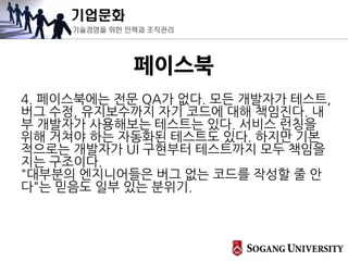 기업문화
기술경영을 위한 인력과 조직관리
페이스북
4. 페이스북에는 전문 QA가 없다. 모든 개발자가 테스트,
버그 수정, 유지보수까지 자기 코드에 대해 책임진다. 내
부 개발자가 사용해보는 테스트는 있다. 서비스 런칭을
위해 거쳐야 하는 자동화된 테스트도 있다. 하지만 기본
적으로는 개발자가 UI 구현부터 테스트까지 모두 책임을
지는 구조이다.
"대부분의 엔지니어들은 버그 없는 코드를 작성할 줄 안
다"는 믿음도 일부 있는 분위기.
 