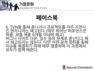 기업문화
기술경영을 위한 인력과 조직관리
페이스북
6. SVN을 통해 혼나거나 프로젝트를 자주 지연시
킨 엔지니어는 해고된다.(매우 뛰어난 퍼포먼스만
허용. 보통 채용 6개월 이내에 해고)
버그나 사이트 다운, 실수 등의 문제로 혼난다고 해
서 해고되지는 않는다. 다만 이런 공개 창피를 통해
이슈를 해결하기 위해 매우 열중하며 이 과정에서
모두가 함께 배운다.
 