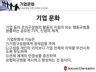 기업문화
기술경영을 위한 인력과 조직관리
기업 문화
기업 등의 조직구성원의 활동의 지침이 되는 행동규범을
창출하는 공유된 가치, 신념의 체계.
기업문화의 기능은
㉠기업구성원에게 정체감을 주며
㉡구성원 개인의 이익보다 기업 전체의 이익을 우선시하
도록 유도하며
㉢전체 체계의 안정성을 증진하며
㉣행위규범을 제시하고 형성하는 것 등이다.
 