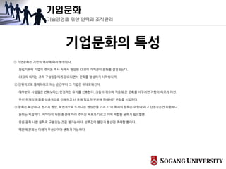 기업문화
기술경영을 위한 인력과 조직관리
기업문화의 특성
① 기업문화는 기업의 역사에 따라 형성된다.
창립기부터 기업이 겪어온 역사 속에서 형성된 CEO의 가치관이 문화를 결정짓는다.
CEO의 의지는 조직 구성원들에게 강요되면서 문화를 형성하기 시작하니까.
② 인위적으로 통제하려고 하는 순간부터 그 기업은 위태로워진다.
대부분의 사람들은 변화보다는 안정적인 유지를 선호한다. 그들이 겪으며 적응해 온 문화를 바꾸려면 저항이 따르게 마련.
우선 현재의 문화를 심층적으로 이해하고 난 후에 필요한 부분에 한해서만 변화를 시도한다.
③ 문화는 복잡하다. 한가지 현상, 표면적으로 드러나는 현상만을 가지고 '이 회사의 문화는 이렇다'라고 단정짓는건 위험하다.
문화는 복잡하다. 저마다의 처한 환경에 따라 주어진 목표가 다르고 이에 적합한 문화가 필요할뿐
좋은 문화 나쁜 문화로 구분짓는 것은 불가능하다. 상호간의 불만과 불신만 초래할 뿐이다.
때문에 문화는 이해가 우선되어야 변화가 가능하다.
 