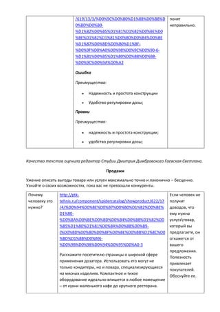 /619/13/3/%D0%9C%D0%B0%D1%88%D0%B8%D
0%BD%D0%B0-
%D1%82%D0%B5%D1%81%D1%82%D0%BE%D0
%BE%D1%82%D1%81%D0%B0%D0%B4%D0%BE
%D1%87%D0%BD%D0%B0%D1%8F-
%D0%9F%D0%A0%D0%98%D0%9C%D0%90-6-
%D1%81%D0%B5%D1%80%D0%B8%D0%B8-
%D0%9C%D0%9A%D0%A2
Ошибка
Преимущества:
 Надежность и простота конструкции
 Удобство регулировки дозы;
Правки
Преимущества:
 надежность и простота конструкции;
 удобство регулировки дозы;
понят
неправильно.
Качество текстов оценила редактор Студии Дмитрия Димбровского Гаевская Светлана.
Продажи
Умение описать выгоды товара или услуги максимально точно и лаконично – бесценно.
Узнайте о своих возможностях, пока вас не превзошли конкуренты.
Почему
человеку это
нужно?
http://ptk-
tehnis.ru/component/spidercatalog/showproduct/622/17
/4/%D0%94%D0%BE%D0%B7%D0%B0%D1%82%D0%BE%
D1%80-
%D0%BA%D0%BE%D0%BD%D0%B4%D0%B8%D1%82%D0
%B5%D1%80%D1%81%D0%BA%D0%B8%D0%B9-
(%D0%BD%D0%B0%D0%BF%D0%BE%D0%BB%D1%8C%D0
%BD%D1%8B%D0%B9)-
%D0%9B%D0%98%D0%94%D0%95%D0%A0-3
Расскажите посетителю страницы о широкой сфере
применения дозатора. Использовать его могут не
только кондитеры, но и повара, специализирующиеся
на мясных изделиях. Компактное и тихое
оборудование идеально впишется в любое помещение
– от кухни маленького кафе до крупного ресторана.
Если человек не
получит
доводов, что
ему нужна
услугатовар,
который вы
предлагаете, он
откажется от
вашего
предложения.
Полезность
привлекает
покупателей.
Обоснуйте ее.
 