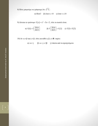 ΔιαγνωστικότεσταπότηνΑ΄στηΒ΄Λυκείου
4
8) Πότε μπορούμε να γράψουμε ότι x ;
α) Ποτέ! β) όταν x 0 γ) όταν x 0
9) Δίνεται το τριώνυμο   2
f x x 3x 2   , τότε το σωστό είναι:
α)  
2016
f 1 f
2015
 
  
 
β)  
2016
f f 2
2015
 
 
 
γ)    f 1 f 2
10) Αν α β και γ β  , τότε για κάθε α, β, γR ισχύει:
α) α γ β) α γ 2β  γ) τίποτα από τα προηγούμενα
 