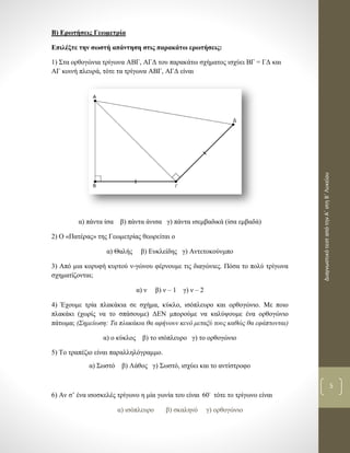 ΔιαγνωστικότεσταπότηνΑ΄στηΒ΄Λυκείου
5
Β) Ερωτήσεις Γεωμετρία
Επιλέξτε την σωστή απάντηση στις παρακάτω ερωτήσεις:
1) Στα ορθογώνια τρίγωνα ΑΒΓ, ΑΓΔ του παρακάτω σχήματος ισχύει ΒΓ = ΓΔ και
ΑΓ κοινή πλευρά, τότε τα τρίγωνα ΑΒΓ, ΑΓΔ είναι
α) πάντα ίσα β) πάντα άνισα γ) πάντα ισεμβαδικά (ίσα εμβαδά)
2) Ο «Πατέρας» της Γεωμετρίας θεωρείται ο
α) Θαλής β) Ευκλείδης γ) Αντετοκούνμπο
3) Από μια κορυφή κυρτού ν-γώνου φέρνουμε τις διαγώνιες. Πόσα το πολύ τρίγωνα
σχηματίζονται;
α) ν β) ν – 1 γ) ν – 2
4) Έχουμε τρία πλακάκια σε σχήμα, κύκλο, ισόπλευρο και ορθογώνιο. Με ποιο
πλακάκι (χωρίς να το σπάσουμε) ΔΕΝ μπορούμε να καλύψουμε ένα ορθογώνιο
πάτωμα; (Σημείωση: Τα πλακάκια θα αφήνουν κενό μεταξύ τους καθώς θα εφάπτονται)
α) ο κύκλος β) το ισόπλευρο γ) το ορθογώνιο
5) Το τραπέζιο είναι παραλληλόγραμμο.
α) Σωστό β) Λάθος γ) Σωστό, ισχύει και το αντίστροφο
6) Αν σ’ ένα ισοσκελές τρίγωνο η μία γωνία του είναι 60 τότε το τρίγωνο είναι
α) ισόπλευρο β) σκαληνό γ) ορθογώνιο
 