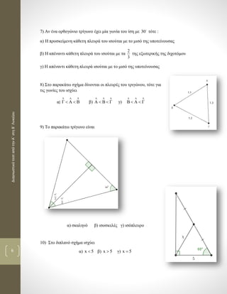 ΔιαγνωστικότεσταπότηνΑ΄στηΒ΄Λυκείου
6
7) Αν ένα ορθογώνιο τρίγωνο έχει μία γωνία του ίση με 30 τότε :
α) Η προσκείμενη κάθετη πλευρά του ισούται με το μισό της υποτείνουσας
β) Η απέναντι κάθετη πλευρά του ισούται με τα
2
3
της εξωτερικής της διχοτόμου
γ) Η απέναντι κάθετη πλευρά ισούται με το μισό της υποτείνουσας
8) Στο παρακάτω σχήμα δίνονται οι πλευρές του τριγώνου, τότε για
τις γωνίες του ισχύει
α)
Λ Λ Λ
Γ Α Β  β)
Λ Λ Λ
Α Β Γ  γ)
Λ Λ Λ
Β Α Γ 
9) Το παρακάτω τρίγωνο είναι
α) σκαληνό β) ισοσκελές γ) ισόπλευρο
10) Στο διπλανό σχήμα ισχύει
α) x 5 β) x 5 γ) x 5
 