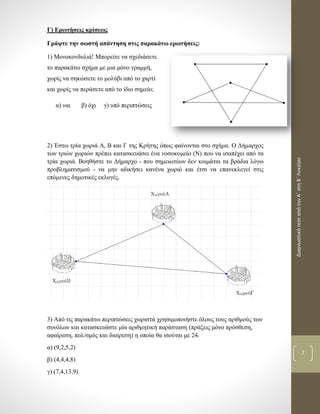 ΔιαγνωστικότεσταπότηνΑ΄στηΒ΄Λυκείου
7
Γ) Ερωτήσεις κρίσεως
Γράψτε την σωστή απάντηση στις παρακάτω ερωτήσεις:
1) Μονοκονδυλιά! Μπορείτε να σχεδιάσετε
το παρακάτω σχήμα με μια μόνο γραμμή,
χωρίς να σηκώσετε το μολύβι από το χαρτί
και χωρίς να περάσετε από το ίδιο σημείο;
α) ναι β) όχι γ) υπό περιπτώσεις
2) Έστω τρία χωριά Α, Β και Γ της Κρήτης όπως φαίνονται στο σχήμα. Ο Δήμαρχος
των τριών χωριών πρέπει κατασκευάσει ένα νοσοκομείο (Ν) που να ισαπέχει από τα
τρία χωριά. Βοηθήστε το Δήμαρχο - που σημειωτέων δεν κοιμάται τα βράδια λόγω
προβληματισμού - να μην αδικήσει κανένα χωριό και έτσι να επανεκλεγεί στις
επόμενες δημοτικές εκλογές.
3) Από τις παρακάτω περιπτώσεις χωριστά χρησιμοποιήστε όλους τους αριθμούς των
συνόλων και κατασκευάστε μία αριθμητική παράσταση (πράξεις μόνο πρόσθεση,
αφαίρεση, πολ/σμός και διαίρεση) η οποία θα ισούται με 24.
α) (9,2,5,2)
β) (4,4,4,8)
γ) (7,4,13,9)
 