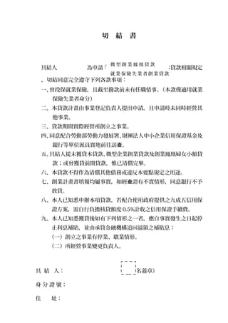 切　結　書
具結人　　　 　　 為申請「 」，經詳閱本貸款相關規定
，切結同意完全遵守下列各款事項：
一、曾投保就業保險，且截至撥款前未有任職情事。（本款僅適用就業
保險失業者身分）
二、本貸款計畫由事業登記負責人提出申請，且申請時未同時經營其
他事業。
三、貸款期間實際經營所創立之事業。
四、同意配合勞動部勞動力發展署、財團法人中小企業信用保證基金及
銀行等單位派員實地前往訪 。查
五、具結人從未獲貸本貸款、微型企業創業貸款及創業鳳凰婦女小額貸
款；或曾獲貸前開貸款，惟已清償完畢。
六、本貸款不得作為清償其他債務或違反本要點規定之用途。
七、創業計畫書填報均屬事實，如經 證有不實情形，同意銀行不予查
放貸。
八、本人已知悉申辦本項貸款，若配合使用政府提供之九成五信用保
證方案，需自行負擔核貸額度 0.5%計收之信用保證手續費。
九、本人已知悉獲貸後如有下列情形之一者，應自事實發生之日起停
止利息補貼，並由承貸金融機構追回溢領之補貼息：
（一）創立之事業有停業、歇業情形。
（二）所經營事業變更負責人。
具 結 人：　　　　　　　　 　　（簽名蓋章）
身 分 證 號：
住 址：
微 型 創 業 鳳 凰 貸 款
就 業 保 險 失 業 者 創 業 貸 款
 
