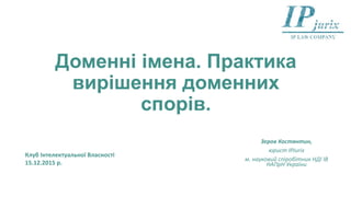 Доменні імена. Практика
вирішення доменних
спорів.
Зеров Костянтин,
юрист IPJurix,
асп. кафедри інтелектуальної власності
юридичного факультету КНУ імені Тараса
Шевченка,
м. науковий співробітник НДІ ІВ НАПрН
України
Клуб Інтелектуальної Власності
15.12.2015 р.
 