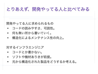 とりあえず、開発やってる人と比べてみる
開発やってる人に求められるもの
● コードの読みやすさ、可読性。
● 何も無い所から書いていく。
● 構造化によるメンテナンス性の向上。
対するインフラエンジニア
● コードとか書かない。
● ソフトや機材ありきが前提。
● 元から構造化された製品をどうするか考える。
 