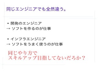 同じエンジニアでも全然違う。
● 開発のエンジニア
→ ソフトを作るのが仕事
● インフラエンジニア
→ ソフトをうまく使うのが仕事
同じやり方で
スキルアップ目指してないだろか？
 
