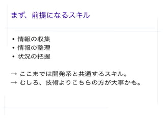 まず、前提になるスキル
● 情報の収集
● 情報の整理
● 状況の把握
→ ここまでは開発系と共通するスキル。
→ むしろ、技術よりこちらの方が大事かも。
 