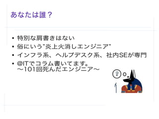 あなたは誰？
● 特別な肩書きはない
● 俗にいう”炎上火消しエンジニア”
● インフラ系、ヘルプデスク系、社内SEが専門
● @ITでコラム書いてます。
〜101回死んだエンジニア〜
 