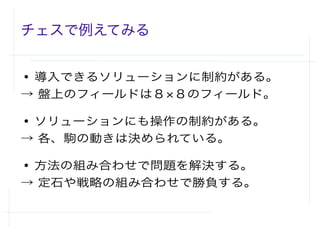 チェスで例えてみる
● 導入できるソリューションに制約がある。
→ 盤上のフィールドは８×８のフィールド。
● ソリューションにも操作の制約がある。
→ 各、駒の動きは決められている。
● 方法の組み合わせで問題を解決する。
→ 定石や戦略の組み合わせで勝負する。
 