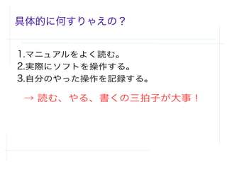 具体的に何すりゃえの？
1.マニュアルをよく読む。
2.実際にソフトを操作する。
3.自分のやった操作を記録する。
　→ 読む、やる、書くの三拍子が大事！
 