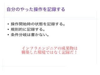 自分のやった操作を記録する
● 操作開始時の状態を記録する。
● 規則的に記録する。
● 条件分岐は書かない。
インフラエンジニアの成果物は
構築した環境ではなく記録だ！
 
