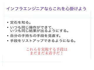 インフラエンジニアならこれを心掛けよう
● 定石を知る。
● いつも同じ操作ができて、
いつも同じ結果が出るようにする。
● 自分の手持ちの手段を見直す。
● 手段をリストアップできるようになる。
これらを実現する手段は
まだまだ未着手だ！
 