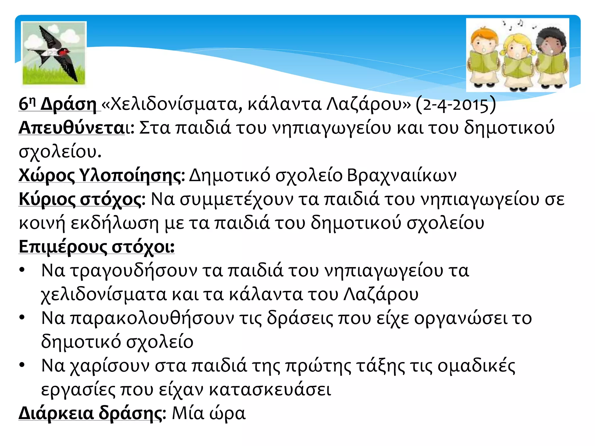 6η Δράση «Χελιδονίσματα, κάλαντα Λαζάρου» (2-4-2015)
Απευθύνεται: Στα παιδιά του νηπιαγωγείου και του δημοτικού
σχολείου.
Χώρος Υλοποίησης: Δημοτικό σχολείο Βραχναιίκων
Κύριος στόχος: Να συμμετέχουν τα παιδιά του νηπιαγωγείου σε
κοινή εκδήλωση με τα παιδιά του δημοτικού σχολείου
Επιμέρους στόχοι:
• Να τραγουδήσουν τα παιδιά του νηπιαγωγείου τα
χελιδονίσματα και τα κάλαντα του Λαζάρου
• Να παρακολουθήσουν τις δράσεις που είχε οργανώσει το
δημοτικό σχολείο
• Να χαρίσουν στα παιδιά της πρώτης τάξης τις ομαδικές
εργασίες που είχαν κατασκευάσει
Διάρκεια δράσης: Μία ώρα
 