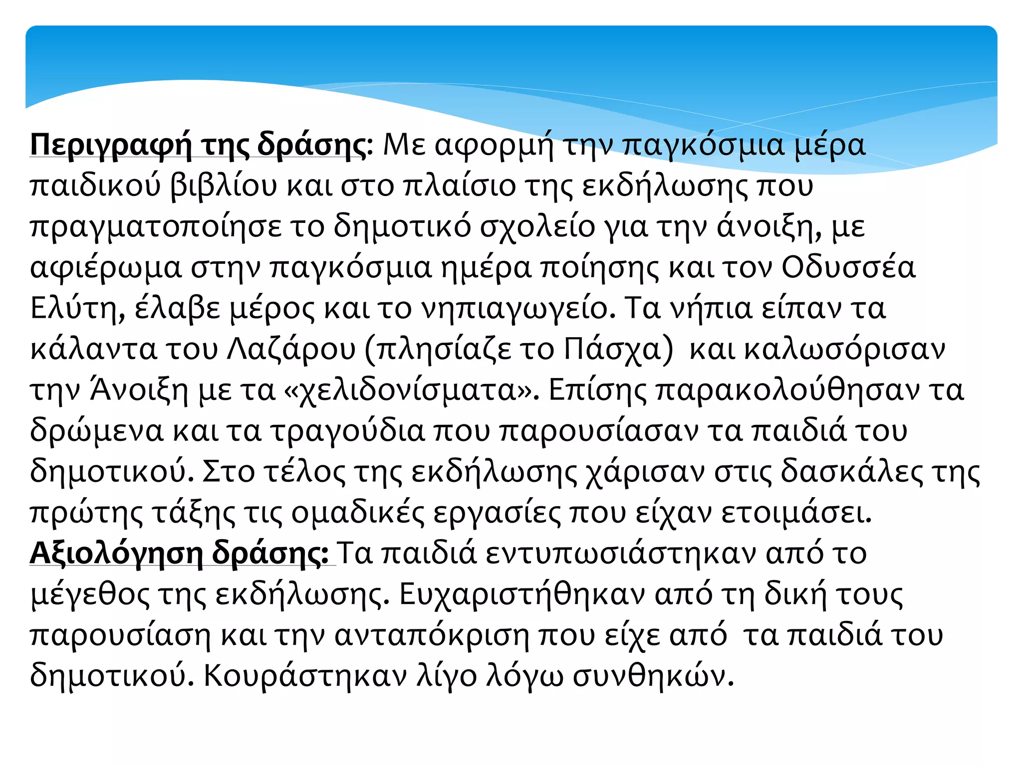 Περιγραφή της δράσης: Με αφορμή την παγκόσμια μέρα
παιδικού βιβλίου και στο πλαίσιο της εκδήλωσης που
πραγματοποίησε το δημοτικό σχολείο για την άνοιξη, με
αφιέρωμα στην παγκόσμια ημέρα ποίησης και τον Οδυσσέα
Ελύτη, έλαβε μέρος και το νηπιαγωγείο. Τα νήπια είπαν τα
κάλαντα του Λαζάρου (πλησίαζε το Πάσχα) και καλωσόρισαν
την Άνοιξη με τα «χελιδονίσματα». Επίσης παρακολούθησαν τα
δρώμενα και τα τραγούδια που παρουσίασαν τα παιδιά του
δημοτικού. Στο τέλος της εκδήλωσης χάρισαν στις δασκάλες της
πρώτης τάξης τις ομαδικές εργασίες που είχαν ετοιμάσει.
Αξιολόγηση δράσης: Τα παιδιά εντυπωσιάστηκαν από το
μέγεθος της εκδήλωσης. Ευχαριστήθηκαν από τη δική τους
παρουσίαση και την ανταπόκριση που είχε από τα παιδιά του
δημοτικού. Κουράστηκαν λίγο λόγω συνθηκών.
 