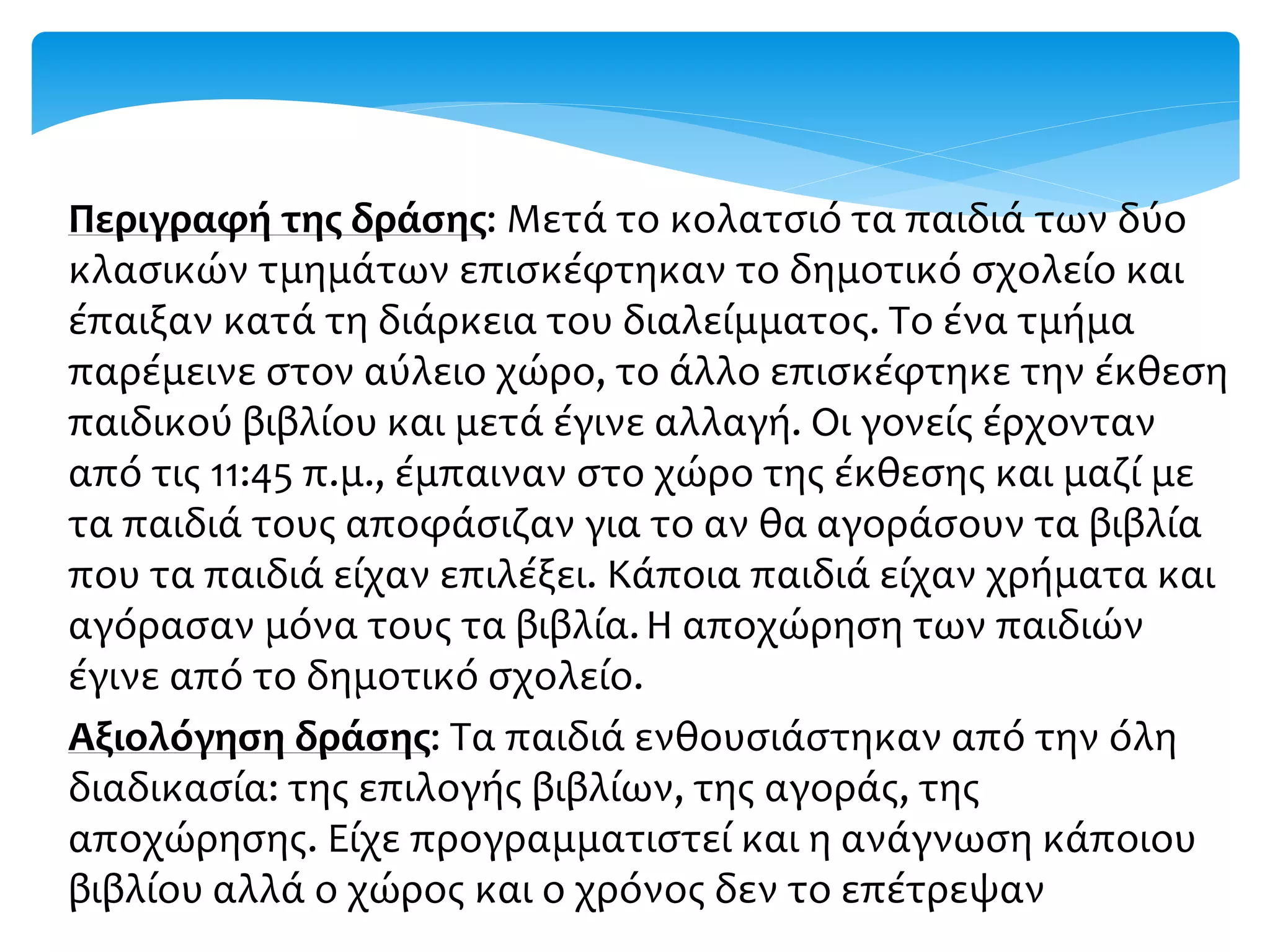 Περιγραφή της δράσης: Μετά το κολατσιό τα παιδιά των δύο
κλασικών τμημάτων επισκέφτηκαν το δημοτικό σχολείο και
έπαιξαν κατά τη διάρκεια του διαλείμματος. Το ένα τμήμα
παρέμεινε στον αύλειο χώρο, το άλλο επισκέφτηκε την έκθεση
παιδικού βιβλίου και μετά έγινε αλλαγή. Οι γονείς έρχονταν
από τις 11:45 π.μ., έμπαιναν στο χώρο της έκθεσης και μαζί με
τα παιδιά τους αποφάσιζαν για το αν θα αγοράσουν τα βιβλία
που τα παιδιά είχαν επιλέξει. Κάποια παιδιά είχαν χρήματα και
αγόρασαν μόνα τους τα βιβλία.Η αποχώρηση των παιδιών
έγινε από το δημοτικό σχολείο.
Αξιολόγηση δράσης: Τα παιδιά ενθουσιάστηκαν από την όλη
διαδικασία: της επιλογής βιβλίων, της αγοράς, της
αποχώρησης. Είχε προγραμματιστεί και η ανάγνωση κάποιου
βιβλίου αλλά ο χώρος και ο χρόνος δεν το επέτρεψαν
 