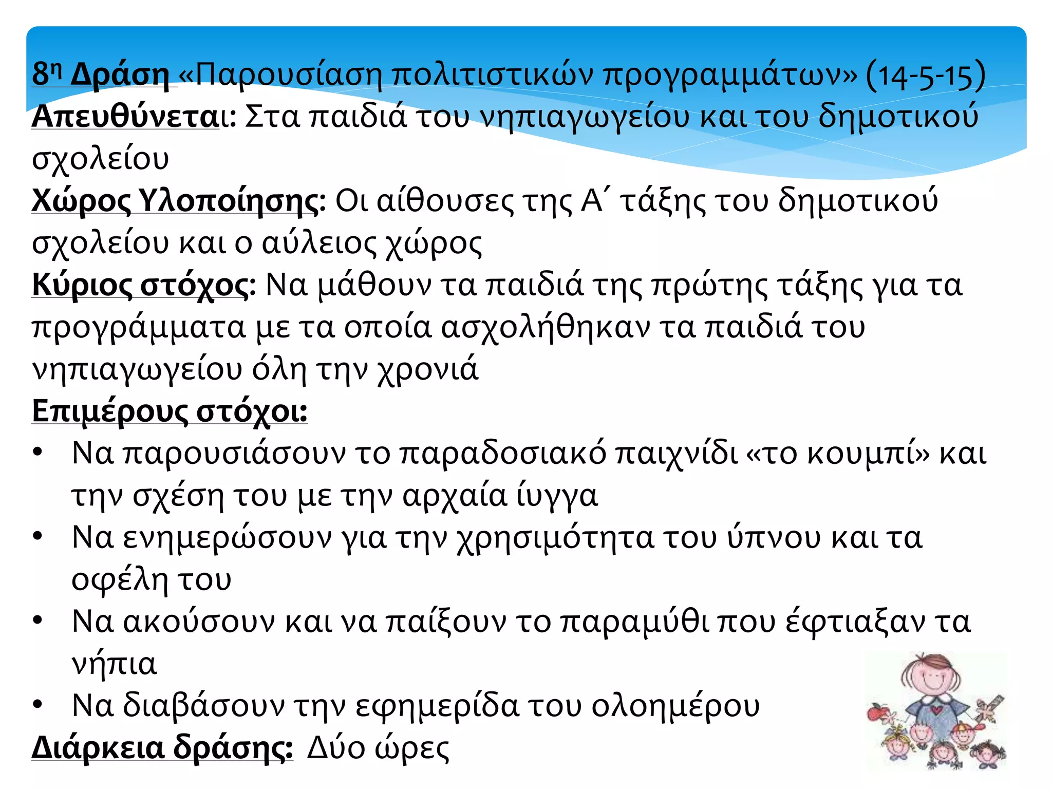 8η Δράση «Παρουσίαση πολιτιστικών προγραμμάτων» (14-5-15)
Απευθύνεται: Στα παιδιά του νηπιαγωγείου και του δημοτικού
σχολείου
Χώρος Υλοποίησης: Οι αίθουσες της Α΄ τάξης του δημοτικού
σχολείου και ο αύλειος χώρος
Κύριος στόχος: Να μάθουν τα παιδιά της πρώτης τάξης για τα
προγράμματα με τα οποία ασχολήθηκαν τα παιδιά του
νηπιαγωγείου όλη την χρονιά
Επιμέρους στόχοι:
• Να παρουσιάσουν το παραδοσιακό παιχνίδι «το κουμπί» και
την σχέση του με την αρχαία ίυγγα
• Να ενημερώσουν για την χρησιμότητα του ύπνου και τα
οφέλη του
• Να ακούσουν και να παίξουν το παραμύθι που έφτιαξαν τα
νήπια
• Να διαβάσουν την εφημερίδα του ολοημέρου
Διάρκεια δράσης: Δύο ώρες
 