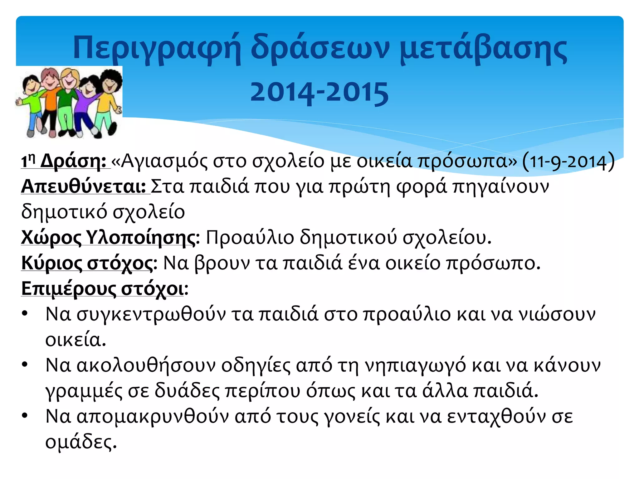 Περιγραφή δράσεων μετάβασης
2014-2015
1η Δράση: «Αγιασμός στο σχολείο με οικεία πρόσωπα» (11-9-2014)
Απευθύνεται: Στα παιδιά που για πρώτη φορά πηγαίνουν
δημοτικό σχολείο
Χώρος Υλοποίησης: Προαύλιο δημοτικού σχολείου.
Κύριος στόχος: Να βρουν τα παιδιά ένα οικείο πρόσωπο.
Επιμέρους στόχοι:
• Να συγκεντρωθούν τα παιδιά στο προαύλιο και να νιώσουν
οικεία.
• Να ακολουθήσουν οδηγίες από τη νηπιαγωγό και να κάνουν
γραμμές σε δυάδες περίπου όπως και τα άλλα παιδιά.
• Να απομακρυνθούν από τους γονείς και να ενταχθούν σε
ομάδες.
 