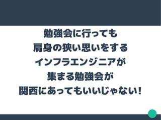勉強会に行っても
肩身の狭い思いをする
インフラエンジニアが
集まる勉強会が
関西にあってもいいじゃない！
 
