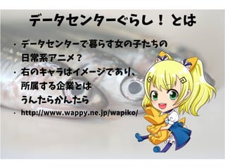 データセンターぐらし！ とは
● データセンターで暮らす女の子たちの
日常系アニメ？
● 右のキャラはイメージであり、
所属する企業とは
うんたらかんたら
● http://www.wappy.ne.jp/wapiko/
 