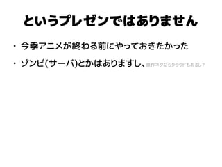 というプレゼンではありません
● 今季アニメが終わる前にやっておきたかった
● ゾンビ(サーバ)とかはありますし、原作ネタならクラウドもあるし？
 