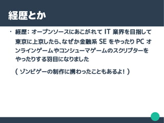 ●
経歴： オープンソースにあこがれて IT 業界を目指して
東京に上京したら、なぜか金融系 SE をやったり PC オ
ンラインゲームやコンシューマゲームのスクリプターを
やったりする羽目になりました
( ゾンビゲーの制作に携わったこともあるよ！ )
経歴とか
 
