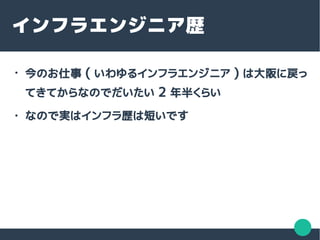 インフラエンジニア歴
●
今のお仕事 ( いわゆるインフラエンジニア ) は大阪に戻っ
てきてからなのでだいたい 2 年半くらい
● なので実はインフラ歴は短いです
 