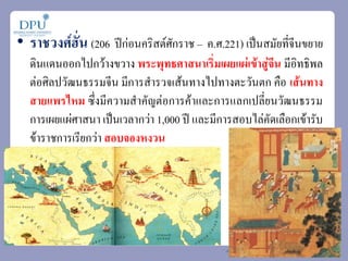 • ราชวงศ์ฮั่น (206 ปีก่อนคริสต์ศักราช – ค.ศ.221) เป็นสมัยที่จีนขยาย
ดินแดนออกไปกว้างขวาง พระพุทธศาสนาเริ่มเผยแผ่เข้าสู่จีน มีอิทธิพล
ต่อศิลปวัฒนธรรมจีน มีการส้ารวจเส้นทางไปทางตะวันตก คือ เส้นทาง
สายแพรไหม ซึ่งมีความส้าคัญต่อการค้าและการแลกเปลี่ยนวัฒนธรรม
การเผยแผ่ศาสนา เป็นเวลากว่า 1,000 ปี และมีการสอบไล่คัดเลือกเข้ารับ
ข้าราชการเรียกว่า สอบจองหงวน
 