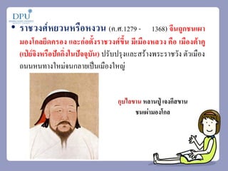 • ราชวงศ์หยวนหรือหงวน (ค.ศ.1279 - 1368) จีนถูกชนเผา
มองโกลยึดครอง และก่อตั้งราชวงศ์ขึ้น มีเมืองหลวง คือ เมืองต้าคู
(เป่ย์จิงหรือปักกิ่งในปัจจุบัน) ปรับปรุงและสร้างพระราชวัง ตัวเมือง
ถนนหนทางใหม่จนกลายเป็นเมืองใหญ่
กุบไลขาน หลานปู่ เจงกีสขาน
ชนเผ่ามองโกล
 