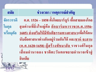 สมัย ช่วงเวลา / เหตุการณ์สาคัญ
จักรวรรดิ
โมกุล
หรือมุคัล
ค.ศ. 1526 – 1858 ตั้งโดยบาร์บูร์ เชื้อสายมองโกล
สุลต่านที่ยิ่งใหญ่คือ อักบาร์มหาราช(ค.ศ.1556-
1605) ส่งเสริมให้มีขันติธรรมทางศาสนาเพื่อให้คน
นับถือศาสนาต่างกันอยู่ร่วมกันได้ และชาห์ จะฮาน
(ค.ศ.1628-1658) ผู้สร้างทัชมาฮัล ราชวงศ์โมกุล
เสื่อมอานาจลง ชาติตะวันตกขยายอานาจเข้าสู่
อินเดีย
 