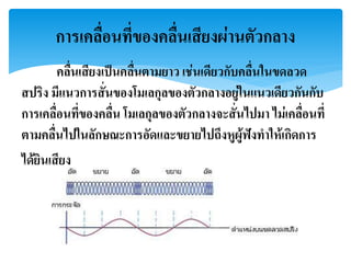คลื่นเสียงเป็นคลื่นตามยาว เช่นเดียวกับคลื่นในขดลวด
สปริง มีแนวการสั่นของโมเลกุลของตัวกลางอยู่ในแนวเดียวกันกับ
การเคลื่อนที่ของคลื่น โมเลกุลของตัวกลางจะสั่นไปมา ไม่เคลื่อนที่
ตามคลื่นไปในลักษณะการอัดและขยายไปถึงหูผู้ฟังทาให้เกิดการ
ได้ยินเสียง
การเคลื่อนที่ของคลื่นเสียงผ่านตัวกลาง
 