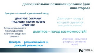Дополнительное позиционирование (для
инвесторов)
Дмитров – активный и динамичный город
ДМИТРОВ: СОХРАНЯЯ
ТРАДИЦИИ, ТВОРИТ НОВУЮ
ИСТОРИЮ!
ДМИТРОВ – ГОРОД ВОЗМОЖНОСТЕЙ!
Дмитров – развивающийся и
дающий развиваться
Дмитров – город в
который стремятся
(жить, работать, отдыхать)
Дмитров – богатство
ресурсов, богатство
идей!
Активные горожане и
туристы Дмитрова –
ключевой ресурс для
бизнеса!
 