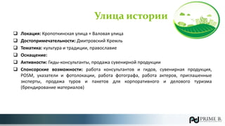 Улица истории
 Локация: Кропоткинская улица + Валовая улица
 Достопримечательности: Дмитровский Кремль
 Тематика: культура и традиции, православие
 Оснащение:
 Активности: Гиды-консультанты, продажа сувенирной продукции
 Спонсорские возможности: работа консультантов и гидов, сувенирная продукция,
POSM, указатели и фотолокации, работа фотографа, работа актеров, приглашенные
эксперты, продажа туров и пакетов для корпоративного и делового туризма
(брендирование материалов)
 