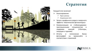 Каждый этап включает
 Анонсирование:
 Пресс-релизы
 Социальные сети
 Запуск сарафанного радио и вирусного
эффекта: тематические фотоконкурсы
 Коммуникацию со стэйкхолдерами:
приглашенными специалистам и
лидерами мнений (+блогеры,
пишущие о туризме)
 Отчеты и пополнение банка
фотографий на промосайте в
соответствии с тематикой
Стратегия
 