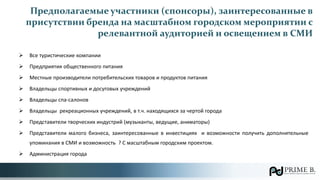 Предполагаемые участники (спонсоры), заинтересованные в
присутствии бренда на масштабном городском мероприятии с
релевантной аудиторией и освещением в СМИ
 Все туристические компании
 Предприятия общественного питания
 Местные производители потребительских товаров и продуктов питания
 Владельцы спортивных и досуговых учреждений
 Владельцы спа-салонов
 Владельцы рекреационных учреждений, в т.ч. находящихся за чертой города
 Представители творческих индустрий (музыканты, ведущие, аниматоры)
 Представители малого бизнеса, заинтересованные в инвестициях и возможности получить дополнительные
упоминания в СМИ и возможность ? С масштабным городским проектом.
 Администрация города
 