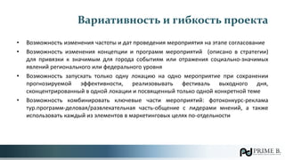 Вариативность и гибкость проекта
• Возможность изменения частоты и дат проведения мероприятия на этапе согласование
• Возможность изменения концепции и программ мероприятий (описано в стратегии)
для привязки к значимым для города событиям или отражения социально-значимых
явлений регионального или федерального уровня
• Возможность запускать только одну локацию на одно мероприятие при сохранении
прогнозируемой эффективности, реализовывать фестиваль выходного дня,
сконцентрированный в одной локации и посвященный только одной конкретной теме
• Возможность комбинировать ключевые части мероприятий: фотоконкурс-реклама
тур.программ-деловая/развлекательная часть-общение с лидерами мнений, а также
использовать каждый из элементов в маркетинговых целях по-отдельности
 