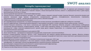 SWOT-анализ
1. Удаленность от Москвы позволяет добраться до Дмитрова любым наземным транспортом за 1-15 часа, что идеально для загородного отдыха
выходного дня, при это 60 км удаленность позволяет говорить о более благоприятной экологии, нежели т.н. рекреационные базы и дома отдыха,
расположенные в 10-20 км от столицы.
2. Наличие развитой транспортной и гостиничной инфраструктуры.
3. Наличие богатого историко-культурного наследия, что с одной стороны повышает внешний интерес (наличие большого количества ресурсов для
развития нескольких видов туризма: исторического, познавательного, научного, этнографического, экологического, спортивного,
приключенческого), а с другой - внутренний имидж (жить в месте с богатой историей).
4. Стабильная социально-экономическая обстановка.
5. Нет градообразующих предприятий, что говорит разнородности состава населения, разнообразии профессий, сообществ и кластеров.
6. Наличие инфраструктуры, позволяющей демонстрировать и транслировать культурные активы и ресурсы (музеи, дома культуры, галереи).
7. Наличие большого количества, в том числе и уникальных для территории МО спортивных объектов, ресурсов и обеспеченных необходимым
оснащением пространств(керлинг, воздухоплавание, хоккей), а также своих спортивных команд, что составляет не только огромное конкурентное
преимущество в сфере спортивно-оздоровительного туризма среди других городов Подмосковья, но и напрямую влияет на уровень жизни и
благополучие местного населения.
8. Есть потенциал и технические возможности для развития СМИ.
9. Канал имени Москвы – одновременно природный (ландшафтный), исторический и логистический объект.
10. Наличие историко-духовных объектов, святынь и мест паломничества для развития духовно-просветительского туризма; объектов историко-
культурного и архитектурного наследия, в то числе и уникального природно-ландшафтного памятника и новые памятники и достопримечательности.
11. Развивающиеся парковые и пешеходные зоны.
12. Демографическая ситуация в районе имеет устойчивую положительную тенденцию с 2012 года.
13. Наличие образовательных учреждения, в том числе средних и высших учебных заведений, а также дополнительного образования и повышения
квалификации, что гарантирует наличие квалифицированных специалистов разных направлений.
14. Высокий уровень предпринимательской активности и развития финансовой инфраструктуры.
15. Наличие свободных земельных и девелоперских ресурсов.
16. Развитая система общественного питания, а также внутренней логистики.
Strengths (преимущества)
 