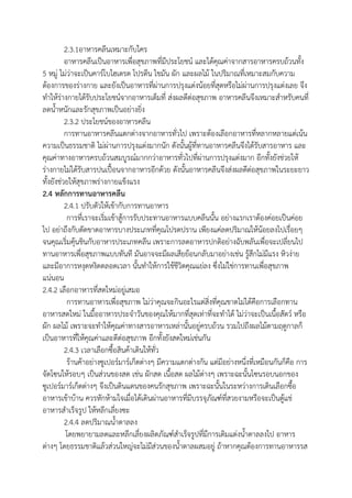 2.3.1อาหารคลีนเหมาะกับใคร
อาหารคลีนเป็นอาหารเพื่อสุขภาพที่มีประโยชน์ และได้คุณค่าจากสารอาหารครบถ้วนทั้ง
5 หมู่ ไม่ว่าจะเป็นคาร์โบไฮเดรต โปรตีน ไขมัน ผัก และผลไม้ ในปริมาณที่เหมาะสมกับความ
ต้องการของร่างกาย และยังเป็นอาหารที่ผ่านการปรุงแต่งน้อยที่สุดหรือไม่ผ่านการปรุงแต่งเลย จึง
ทาให้ร่างกายได้รับประโยชน์จากอาหารเต็มที่ ส่งผลดีต่อสุขภาพ อาหารคลีนจึงเหมาะสาหรับคนที่
ลดน้าหนักและรักสุขภาพเป็นอย่างยิ่ง
2.3.2 ประโยชน์ของอาหารคลีน
การทานอาหารคลีนแตกต่างจากอาหารทั่วไป เพราะต้องเลือกอาหารที่หลากหลายแต่เน้น
ความเป็นธรรมชาติ ไม่ผ่านการปรุงแต่งมากนัก ดังนั้นผู้ที่ทานอาหารคลีนจึงได้รับสารอาหาร และ
คุณค่าทางอาหารครบถ้วนสมบูรณ์มากกว่าอาหารทั่วไปที่ผ่านการปรุงแต่งมาก อีกทั้งยังช่วยให้
ร่างกายไม่ได้รับสารปนเปื้อนจากอาหารอีกด้วย ดังนั้นอาหารคลีนจึงส่งผลดีต่อสุขภาพในระยะยาว
ทั้งยังช่วยให้สุขภาพร่างกายแข็งแรง
2.4 หลักการทานอาหารคลีน
2.4.1 ปรับตัวให้เข้ากับการทานอาหาร
การที่เราจะเริ่มเข้าสู้การรับประทานอาหารแบบคลีนนั้น อย่างแรกเราต้องค่อยเป็นค่อย
ไป อย่าถึงกับตัดขาดอาหารบางประเภทที่คุณโปรดปราน เพียงแค่ลดปริมาณให้น้อยลงไปเรื่อยๆ
จนคุณเริ่มคุ้นชินกับอาหารประเภทคลีน เพราะการลดอาหารปกติอย่างฉับพลันเพื่อจะเปลี่ยนไป
ทานอาหารเพื่อสุขภาพแบบทันที มันอาจจะมีผลเสียย้อนกลับมาอย่างเช่น รู้สึกไม่มีแรง หิวง่าย
และมีอาการหงุดหงิดตลอดเวลา นั้นทาให้การใช้ชีวิตคุณแย่ลง ซึ่งไม่ใช่การทานเพื่อสุขภาพ
แน่นอน
2.4.2 เลือกอาหารที่สดใหม่อยู่เสมอ
การทานอาหารเพื่อสุขภาพ ไม่ว่าคุณจะกินอะไรแต่สิ่งที่คุณขาดไม่ได้คือการเลือกทาน
อาหารสดใหม่ ในมื้ออาหารประจาวันของคุณให้มากที่สุดเท่าที่จะทาได้ ไม่ว่าจะเป็นเนื้อสัตว์ หรือ
ผัก ผลไม้ เพราะจะทาให้คุณค่าทางสารอาหารเหล่านั้นอยู่ครบถ้วน รวมไปถึงผลไม้ตามฤดูกาลก็
เป็นอาหารที่ให้คุณค่าและดีต่อสุขภาพ อีกทั้งยังสดใหม่เช่นกัน
2.4.3 เวลาเลือกซื้อสินค้าเดินให้ทั่ว
ร้านค้าอย่างซูเปอร์มาร์เก็ตต่างๆ มีความแตกต่างกัน แต่มีอย่างหนึ่งที่เหมือนกันก็คือ การ
จัดโซนให้รอบๆ เป็นส่วนของสด เช่น ผักสด เนื้อสด ผลไม้ต่างๆ เพราะฉะนั้นโซนรอบนอกของ
ซูเปอร์มาร์เก็ตต่างๆ จึงเป็นดินแดนของคนรักสุขภาพ เพราะฉะนั้นในระหว่างการเดินเลือกซื้อ
อาหารเข้าบ้าน ควรหักห้ามใจเมื่อได้เดินผ่านอาหารที่มีบรรจุภัณฑ์ที่สวยงามหรือจะเป็นตู้แช่
อาหารสาเร็จรูป ให้หลีกเลี่ยงซะ
2.4.4 ลดปริมาณน้าตาลลง
โดยพยายามลดและหลีกเลี่ยงผลิตภัณฑ์สาเร็จรูปที่มีการเติมแต่งน้าตาลลงไป อาหาร
ต่างๆ โดยธรรมชาติแล้วส่วนใหญ่จะไม่มีส่วนของน้าตาลผสมอยู่ ถ้าหากคุณต้องการทานอาหารรส
 