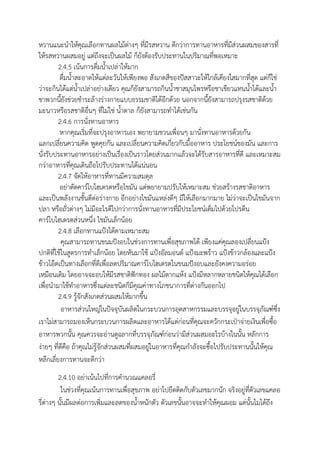 หวานแนะนาให้คุณเลือกทานผลไม้ต่างๆ ที่มีรสหวาน ดีกว่าการทานอาหารที่มีส่วนผสมของสารที่
ให้รสหวานผสมอยู่ แต่ถึงจะเป็นผลไม้ ก็ยังต้องรับประทานในปริมาณที่พอเหมาะ
2.4.5 เน้นการดื่มน้าเปล่าให้มาก
ดื่มน้าสะอาดให้แต่ละวันให้เพียงพอ สังเกตสีของปัสสาวะให้ใกล้เคียงใสมากที่สุด แต่ก็ใช่
ว่าจะกินได้แต่น้าเปล่าอย่างเดียว คุณก็ยังสามารถกินน้าชาสมุนไพรหรือชาเขียวแทนน้าได้และน้า
ชาพวกนี้ยังช่วยชาระล้างร่างกายแบบธรรมชาติได้อีกด้วย นอกจากนี้ยังสามารถปรุงรสชาติด้วย
มะนาวหรือรสชาติอื่นๆ ที่ไม่ใช่ น้าตาล ก็ยังสามารถทาได้เช่นกัน
2.4.6 การนั่งทานอาหาร
หากคุณเริ่มที่จะปรุงอาหารเอง พยายามชวนเพื่อนๆ มานั่งทานอาหารด้วยกัน
แลกเปลี่ยนความคิด พูดคุยกัน และเปลี่ยนความคิดเกี่ยวกับมื้ออาหาร ประโยชน์ของมัน และการ
นั่งรับประทานอาหารอย่างเป็นเรื่องเป็นราวโดยส่วนมากแล้วจะได้รับสารอาหารที่ดี และเหมาะสม
กว่าอาหารที่คุณเดินถือไปรับประทานได้แน่นอน
2.4.7 จัดให้อาหารที่ทานมีความสมดุล
อย่าตัดคาร์โบไฮเดรตหรือไขมัน แต่พยายามปรับให้เหมาะสม ช่วยสร้างรสชาติอาหาร
และเป็นพลังงานชั้นดีต่อร่างกาย อีกอย่างไขมันแหล่งดีๆ มีให้เลือกมากมาย ไม่ว่าจะเป็นไขมันจาก
ปลา หรือถั่วต่างๆ ไม่มีอะไรดีไปกว่าการนั่งทานอาหารที่มีประโยชน์เต็มไปด้วยโปรตีน
คาร์โบไฮเดรตส่วนหนึ่ง ไขมันเล็กน้อย
2.4.8 เลือกทานแป้งได้ตามเหมาะสม
คุณสามารถทานขนมปังอบในช่วงการทานเพื่อสุขภาพได้ เพียงแค่คุณลองเปลี่ยนแป้ง
ปกติที่ใช้ในสูตรการทาเล็กน้อย โดยหันมาใช้ แป้งอัลมอนด์ แป้งมะพร้าว แป้งข้าวกล้องและแป้ง
ข้าวโอ๊ตเป็นทางเลือกที่ดีเพื่อลดปริมาณคาร์โบไฮเดรตในขนมปังอบและยังคงความอร่อย
เหมือนเดิม โดยอาจจะอบให้มีรสชาติฟักทอง ผลไม้ตากแห้ง แป้งมีหลากหลายชนิดให้คุณได้เลือก
เพื่อนามาใช้ทาอาหารซึ่งแต่ละชนิดก็มีคุณค่าทางโภชนาการที่ต่างกันออกไป
2.4.9 รู้จักสังเกตส่วนผสมให้มากขึ้น
อาหารส่วนใหญ่ในปัจจุบันผลิตในกระบวนการอุตสาหกรรมและบรรจุอยู่ในบรรจุภัณฑ์ซึ่ง
เราไม่สามารถมองเห็นกระบวนการผลิตและอาหารได้แต่ก่อนที่คุณจะควักกระเป๋าจ่ายเงินเพื่อซื้อ
อาหารพวกนั้น คุณควรจะอ่านดูฉลากที่บรรจุภัณฑ์ก่อนว่ามีส่วนผสมอะไรบ้างในนั้น หลักการ
ง่ายๆ ที่ดีคือ ถ้าคุณไม่รู้จักส่วนผสมที่ผสมอยู่ในอาหารที่คุณกาลังจะซื้อไปรับประทานนั้นให้คุณ
หลีกเลี่ยงการทานจะดีกว่า
2.4.10 อย่าเน้นไปที่การคานวณแคลอรี่
ในช่วงที่คุณเน้นการทานเพื่อสุขภาพ อย่าไปยึดติดกับตัวเลขมากนัก จริงอยู่ที่ตัวเลขแคลอ
รี่ต่างๆ นั้นมีผลต่อการเพิ่มและลดของน้าหนักตัว ตัวเลขนั้นอาจจะทาให้คุณผอม แต่นั้นไมได้ถึง
 