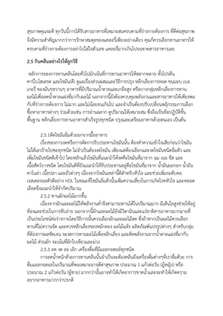 สุขภาพคุณจะดี ทุกวันนี้การได้รับสารอาหารที่เหมาะสมครบตามที่ร่างกายต้องการ ที่ดีต่อสุขภาพ
จึงมีความสาคัญมากกว่าการรักษาสมดุลของแคลอรี่เพียงอย่างเดียว คุณก็ควรเลือกทานอาหารให้
ครบตามที่ร่างกายต้องการอย่าไปใส่ใจตัวเลข แคลอรี่มากเกินไปจนขาดสารอาหารเลย
2.5 กินคลีนอย่างไรให้ถูกวิธี
หลักการของการทานคลีนโดยทั่วไปมักเน้นที่การทานอาหารให้หลากหลาย ทั้งโปรตีน
คาร์โบไฮเดรต และไขมัน(ดี) ดูแลเรื่องส่วนผสมและวิธีการปรุง หลีกเลี่ยงการทอด ขนมอบ เบอ
เกอรี่ ของมันๆหวานๆ อาหารที่มีปริมาณน้าตาลและเกลือสูง หรือบางกลุ่มหลีกเลี่ยงการทาน
ผลไม้เพื่อลดน้าตาลแฝงที่มากับผลไม้ นอกจากนี้ยังต้องควบคุมพลังงานและสารอาหารให้เพียงพอ
กับที่ร่างกายต้องการ ไม่มาก และไม่น้อยจนเกินไป และจาเป็นต้องปรับเปลี่ยนพฤิกรรมการเลือก
ซื้อหาอาหารต่างๆ ร่วมด้วยเช่น การอ่านฉลาก ดูปริมาณให้เหมาะสม ซึ่งถือเป็นข้อปฏิบัติขั้น
พื้นฐาน หลีกเลี่ยงการทานอาหารสาเร็จรูปทุกชนิด ปรุงและเตรียมอาหารด้วยตนเอง เป็นต้น
2.5.1ตัดไขมันอิ่มตัวออกจากมื้ออาหาร
เรื่องของการงดหรือการตัดการรับประทานไขมันนั้น ต้องทาความเข้าใจเสียก่อนว่าไขมัน
ไม่ได้เลวร้ายไปซะทุกชนิด ไม่จาเป็นต้องงดไขมัน เพียงแต่ต้องเลือกและงดไขมันชนิดอิ่มตัว และ
เพิ่มไขมันชนิดดีเข้าไป โดยหลักแล้วไขมันที่แนะนาให้งดคือไขมันที่มาจาก นม เนย ชีส และ
เนื้อสัตว์บางชนิด โดยไขมันดีที่ยังแนะนาให้รับประทานอยู่คือไขมันที่มาจาก น้ามันมะกอก น้ามัน
คาโนล่า เนื้อปลา และถั่วต่างๆ เนื่องจากไขมันเหล่านี้ดีสาหรับหัวใจ และช่วยเพิ่มระดับคอ
เรสเตอรอลตัวดีอย่าง HDL ในขณะที่ไขมันอิ่มตัวนั้นเพิ่มความเสี่ยงในการเกิดโรคหัวใจ และหลอด
เลือดจึงแนะนาให้จากัดปริมาณ
2.5.2 ทานผักผลไม้มากขึ้น
เนื่องจากผักและผลไม้ให้พลังงานต่าจึงสามารถทานได้ในปริมาณมาก มีเส้นใยสูงช่วยให้อยู่
ท้องและช่วยในการขับถ่าย นอกจากนี้ผักและผลไม้ยังมีวิตามินและแร่ธาติสารอาหารมากมายที่
เป็นประโยชน์ต่อร่างกายโดยวิธีการนั้นควรเลือกผักและผลไม้สด ซึ่งถ้าหากเป็นผลไม้ควรเลือก
ทานที่ไม่หวานจัด และควรหลีกเลี่ยงของหมักดอง ผลไม้แห้ง ผลิตภัณฑ์แปรรูปต่างๆ สาหรับกลุ่ม
ที่ต้องการผลชัดเจน จะงดการทานผลไม้เพื่อหลีกเลี่ยง และตัดพลังงานจากน้าตาลแฝงที่มากับ
ผลไม้ ส่วนผัก จะเน้นที่ผักใบเขียวและม่วง
2.5.3 ลด งด ละ เลิก เครื่องดื่มที่มีแอลกอฮอล์ทุกชนิด
การลดน้าหนักด้วยการทานคลีนนั้นจาเป็นจะต้องคลีนถึงเครื่องดื่มต่างๆที่เราดื่มด้วย การ
ดื่มแอลกอฮอลในปริมาณที่พอเหมาะอาจดีต่าสุขภาพ ประมาณ 1 แก้วต่อวัน (ผู้หญิง) หรือ
ประมาณ 2 แก้วต่อวัน (ผู้ชาย) มากกว่านั้นอาจทาให้เกิดอาการขาดน้าและจะทาให้เกิดความ
อยากอาหารมากกว่าปรกติ
 