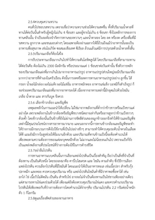 2.5.4ควบคุมความหวาน
คนทั่วไปชอบรสหวาน เพราะเชื่อว่าความหวานช่วยให้ความสดชื่น ทั้งที่ปริมาณน้าตาลที่
ทานได้ต่อวันนั้นสาหรับผู้หญิงไม่เกิน 4 ช้อนชา และผู้ชายไม่เกิน 6 ช้อนชา ซึ่งในหลักการของการ
ทานคลีนนั้น จาเป็นจะต้องจากัดการทานของหวานๆ และน้าตาลลง โดย ลด หรืองด เครื่องดื่มที่มี
รสหวาน ลูกกวาด และขนมอบต่างๆ โดยเฉพาะต้องอ่านฉลากให้ถี่ถ้วนถึงแม้ว่าอาหารนั้นจะเป็น
อาหารเพื่อสุขภาพ เช่นโยเกิร์ต ซอสมะเขือเทศ ซีเรียล ล้วนแล้วแต่มีการปรุงรสด้วยน้าตาลทั้งสิ้น
2.5.5ปริมาณเกลือก็ต้องใส่ใจ
การรับประทานเกลือมากเกินไปทาให้ความดันโลหิตสูงได้ โดยปริมาณเกลือที่สามารถทาน
ได้ต่อวันคือ ต้องไม่เกิน 2300 มิลลิกรัม หรือประมาณแค่ 1 ช้อนชาต่อวันเท่านั้น ซึ่งตัวการหลัก
ของปริมาณเกลือแฝงที่มากเกินไปมาจากอาหารแปรรูป อาหารแปรรูปส่วนใหญ่จะมีปริมาณเกลือ
มากกว่าอาหารที่ทาเองในครัวเรือน ดังนั้นการงดหรือลดการทานอาหารแปรรูปอย่าง ลูกชิ้น ใส้
กรอก น้าผลไม้กล่อง ผลไม่แห้ง ผลไม้แช่อิ่ม อาหารหมักดอง อาหารแช่แข็ง บะหมีกึ่งสาเร็จรูป ก็
จะช่วยลดปริมาณเกลือแฝงที่มาจากอาหารลงได้ เนื่องจากอาหารเหล่านี้มักอุดมไปด้วยไขมัน
เกลือ น้าตาล และ สารกันบูด จึงควร
2.5.6 เลือกข้าวกล้อง และธัญพืช
เหตุผลหลักในการแนะนาให้เปลี่ยน ไม่ใช่มาจากพลังงานที่ต่ากว่าข้าวขาวหรือแป้งขาวแต่
อย่างใด เพราะพลังงานในข้าวกล้องหรือธัญพืชบางชนิดอาจเท่ากันหรืออาจสูงกว่าข้าวแป้งขาวๆ
ด้วยซ้า โดยช้าวกล้องนั้นเป็นข้าวที่ยังไม่ผ่านการขัดสีส่วนของจมูกข้าวออกจึงทาให้ข้าวและธัญพืช
เหล่านี้มีคุณประโยชน์จากสารอาหารมากมาย และนอกจากนี้การทานข้าวกล้องและธัญพืชจะทา
ให้ร่างกายมีกระบวนการดึงไปใช้งานที่เป็นไปอย่างช้าๆ สามารถทาให้ควบคุมระดับน้าตาลในเลือด
ได้ดี แถมยังมีกากใยสูงช่วยให้อิ่มนานอีกด้วย และปริมาณที่ทานข้าวแป้งนี้จะต้องคานวนให้
เพียงพอตามความต้องการของแต่ละบุคคลอีกด้วย ไม่มากและไม่น้อยจนเกินไป เพราะแป้งก็ยัง
เป็นแหล่งพลังงานที่ประโยชน์ที่ร่างกายต้องใช้ในการดารงชีวิต
2.5.7อย่าลืมโปรตีน
การทานอาหารแบบคลีนนั้นการเลือกแหล่งโปรตีนเป็นเรื่องสาคัญ ถือว่าเป็นสิ่งที่จาเป็นที่
ต้องทาน เป็นอันดับหนึ่ง โดยรองลงมาคือ คาร์โบไฮเดรต และ ไขมัน ตามลาดับ ซึ่งวิธีการเลือก
แหล่งโปรตีน ควรเลือกโปรตีนที่มีไขมันดี โดยแนะนาให้เป็นอาหารทะเล เช่นเนื้อปลา สาหรับกุ้ง
ปลาหมึก และหอย ควรควบคุมปริมาณ หรือ แหล่งโปรตีนไขมันต่าที่มีราคาพอซื้อหาได้ เช่น
อกไก่ ไข่ เนื้อวัวไม่ติดมัน เป็นต้น สาหรับไข่ อาจจะไม่จาเป็นต้องทานเป็นไข่ขาวเพียงอย่างเดียว
แต่สามารถทานไข่แดงร่วมด้วยได้ เพียงแต่ยังต้องควบคุมปริมาณไข่แดง และควรคานวนปริมาณ
โปรตีนให้เพียงพอกับที่ร่างกายต้องการโดยคานวนได้ง่ายๆคือ ปริมาณโปรตีน 2.2 กรัมต่อน้าหนัก
ตัว 1 กิโลกรัม
2.5.8ดูแลเรื่องสัดส่วนของจานอาหาร
 